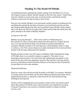 Mauling To The Death Of Pitbulls
A certified dog trainer explained the deadly mauling of two Pit Bulls of a 22 year
old Virginia woman to drastic lifestyle changes in the life of the canine. Valerie Paul,
who has testified in several court cases involving animal, said that the outside
influence could cause the dogs turning on their owner.
However, the outside influence is not necessarily another animal or anything else but
something that enticed the pet dogs to become overexcited and react the way they
did. Sergeant Mike Blackwood, from the Goochland County Sheriff s office, hinted
that it was likely the little bit of neglect that Tonka and Pac Man felt which led to the
grisly mauling to the death of Bethany Stephens.
Living out in the cold
Bethany was going through a ... Show more content on Helpwriting.net ...
She said that if a dog is warned about interactions that cannot be avoided, the best
way is to teach the pet these things with the help of a professional behavior
consultant. Bradley said that even if pit dogs have a bad reputation when it comes
to violence, a lot of the vicious attacks are usually shocking for the owners and those
familiar with the dogs, Hollywood Life reported.
Bradley pointed out that even if the attack on Bethany further damaged the image
of Pit Bulls, there is no scientific evidence to support it. The claim is even
meaningless because there is no such breed. She explained the perception is only
based on the idea of the dog appearance reported. She said that every dog must be
seen as an individual creature and future behavior of the dog can only be predicted
by past behavior in the same situation.
Montreal Pit Bull ban
However, many cities still do not look favorably on Pit Bulls. For instance, Montreal
in Canada used to ban Pit Bulls, but the Projet Montreal administration kept with its
administration promise to repeal the controversial by law than banned the dog,
Huffington Post reported.
The ban will be suspended and several specific sections of the city animal control
bylaw that pertain to Pit Bulls such as special permits and compulsory muzzling,
Councilor Craig Sauve, the executive committee member in charge of animal
services, said.
 