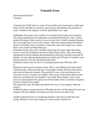 Tsunamis Essay
Environmental Science
Tsunamis
A tsunami (soo NAH mee) is a series of waves that occur in an ocean or other large
body of water and that are caused by some activity that displaces big amounts of
water. Tsunami is the Japanese word for quot;harbor wave. quot;
Earthquakes that occur on the seafloor or in coastal areas usually cause tsunamis.
The energy generated by the earthquake is transmitted through the water. In deep
oceans the energy in these seismic sea waves can travel virtually unnoticed because
the wave height may be only twelve inches. When this energy reaches the shallow
waters of coastlines, bays, or harbors, it forces the water into a giant wave. Some ...
Show more content on Helpwriting.net ...
Fishermen twenty miles out to sea didn t notice the wave pass under their boats
because it only had a height at the time of about fifteen inches. They were totally
unprepared for the devastation that awaited them when they returned to the port of
Sanriku. Twenty eight thousand people were killed and 170 miles of coastline were
destroyed by the wave that had passed under them.
Tsunamis in deep water can have a wavelength greater than 300 miles (500
2)
kilometers) and a period of about an hour. This is very different from the normal
California tube, which generally has a wavelength of about 300 feet (100 meters)
and a time of about ten seconds. (The period of a wave is the time between two
successive waves.) Tsunamis are shallow water waves, which means that the ratio
between water depth and wavelength is very small. These shallow water waves
move at a speed equal to the square root of the product of the acceleration of gravity
(9.8m/s/s) and the water depth.
The deeper the water, the faster and shorter the wave is. For example, when the
ocean is
20,000 feet deep, a tsunami travels at 550 miles per hour. At this speed, the wave can
compete with a jet airplane, traveling across the ocean in less than a day.
Another important factor in considering tsunamis is the rate at which they lose
energy. Because a wave loses energy at a rate inversely related to its
 