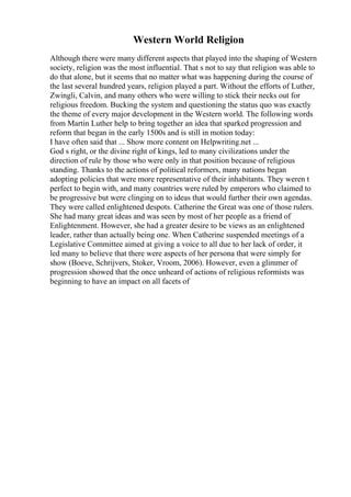 Western World Religion
Although there were many different aspects that played into the shaping of Western
society, religion was the most influential. That s not to say that religion was able to
do that alone, but it seems that no matter what was happening during the course of
the last several hundred years, religion played a part. Without the efforts of Luther,
Zwingli, Calvin, and many others who were willing to stick their necks out for
religious freedom. Bucking the system and questioning the status quo was exactly
the theme of every major development in the Western world. The following words
from Martin Luther help to bring together an idea that sparked progression and
reform that began in the early 1500s and is still in motion today:
I have often said that ... Show more content on Helpwriting.net ...
God s right, or the divine right of kings, led to many civilizations under the
direction of rule by those who were only in that position because of religious
standing. Thanks to the actions of political reformers, many nations began
adopting policies that were more representative of their inhabitants. They weren t
perfect to begin with, and many countries were ruled by emperors who claimed to
be progressive but were clinging on to ideas that would further their own agendas.
They were called enlightened despots. Catherine the Great was one of those rulers.
She had many great ideas and was seen by most of her people as a friend of
Enlightenment. However, she had a greater desire to be views as an enlightened
leader, rather than actually being one. When Catherine suspended meetings of a
Legislative Committee aimed at giving a voice to all due to her lack of order, it
led many to believe that there were aspects of her persona that were simply for
show (Boeve, Schrijvers, Stoker, Vroom, 2006). However, even a glimmer of
progression showed that the once unheard of actions of religious reformists was
beginning to have an impact on all facets of
 