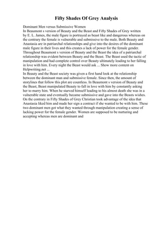 Fifty Shades Of Grey Analysis
Dominant Men versus Submissive Women
In Beaumont s version of Beauty and the Beast and Fifty Shades of Grey written
by E. L. James, the male figure is portrayed as beast like and dangerous whereas on
the contrary the female is vulnerable and submissive to the male. Both Beauty and
Anastasia are in patriarchal relationships and give into the desires of the dominant
male figure in their lives and this creates a lack of power for the female gender.
Throughout Beaumont s version of Beauty and the Beast the idea of a patriarchal
relationship was evident between Beauty and the Beast. The Beast used the tactic of
manipulation and had complete control over Beauty ultimately leading to her falling
in love with him. Every night the Beast would ask ... Show more content on
Helpwriting.net ...
In Beauty and the Beast society was given a first hand look at the relationship
between the dominant man and submissive female. Since then, the amount of
storylines that follow this plot are countless. In Beaumont s version of Beauty and
the Beast, Beast manipulated Beauty to fall in love with him by constantly asking
her to marry him. When he starved himself leading to his almost death she was in a
vulnerable state and eventually became submissive and gave into the Beasts wishes.
On the contrary in Fifty Shades of Grey Christian took advantage of the idea that
Anastasia liked him and made her sign a contract if she wanted to be with him. These
two dominant men got what they wanted through manipulation creating a sense of
lacking power for the female gender. Women are supposed to be nurturing and
accepting whereas men are dominant and
 