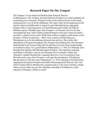 Research Paper On The Tempest
The Tempest: A Case Study for Machiavellian Political Theories
In Shakespeare s The Tempest, the main character Prospero is an ideal candidate for
examining power structures. Prospero resides as the political tyrant on the island,
instating power over all of the inhabitants. His reign, while all encompassing on the
island, is perceived differently in respect to each individual being subjugated.
Prospero fails in retaining power over both Miranda and Caliban, but both for
different reasons. Miranda strays from Prospero s will because her love for him
outweighed her fear, while Caliban loathed Prospero to the point where his hatred
served as a vehicle for his revolt. While both of these examples could merely reveal
Prospero s failure at achieving ... Show more content on Helpwriting.net ...
Miranda proves to be the imbalance between fear and love. She clearly falls
subordinate to Prospero throughout The Tempest, best displayed by when Prospero
finds himself tired of conversing with her and forces her into sleep saying though
art inclined to sleep. Tis a good dullness (Shakespeare 1.2. 185). It is blatantly clear
through their dialogue that Miranda adores Prospero. This adoration originally
contributes to Prospero s power over Miranda, but it eventually withers and
ultimately validates Machiavelli s argument that love is not as essential as fear.
Miranda easily sways from Prospero s will upon the introduction of Ferdinand.
She proclaims, I ll be his surety (Shakespeare 1.2. 478), referring to Ferdinand thus
aligning herself against Prospero and further distancing herself from his rule. This
shift in loyalty follows Machiavelli s argument that it is far easier to betray a leader
whom you love than one you fear. Miranda s betrothal to Ferdinand is a clear
indicator of Prospero s failure to instill
 