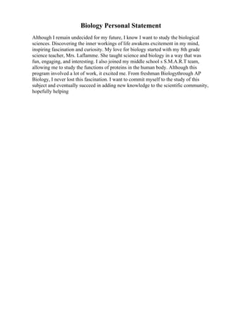 Biology Personal Statement
Although I remain undecided for my future, I know I want to study the biological
sciences. Discovering the inner workings of life awakens excitement in my mind,
inspiring fascination and curiosity. My love for biology started with my 8th grade
science teacher, Mrs. Laflamme. She taught science and biology in a way that was
fun, engaging, and interesting. I also joined my middle school s S.M.A.R.T team,
allowing me to study the functions of proteins in the human body. Although this
program involved a lot of work, it excited me. From freshman Biologythrough AP
Biology, I never lost this fascination. I want to commit myself to the study of this
subject and eventually succeed in adding new knowledge to the scientific community,
hopefully helping
 