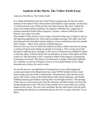 Analysis of the Movie, The Yellow Earth Essay
Analysis of the Movie, The Yellow Earth
In a village left behind as the rest of the China is progressing, the fate of women
remains in the hands of men. Old customs and traditions reign supreme, not because
it is believed such ways of life are best, but rather because they have worked for
many years despite harsh conditions. In response to Brother Gu s suggestion of
joining communist South China s progress, Cuiqiao s widower father put it best:
Farmer s have their own rules.
One member of this society is not as eager to keep the status quo. Cuiqiao is seen in
the beginning apprehensively observing an arranged marriage. Her older sister had
been beaten by her betrothed and the audience is never informed on how her mother
died. Cuiqiao ... Show more content on Helpwriting.net ...
However, the very river to which she trekked each day to fetch water has too strong
a current and drowns her during an attempt at crossing it. This is ironic given that
the land is suffering from a drought; it also serves to illustrate how different Cuiqiao
is from the others, with her dying from an abundance of water while others die from
a lack of it. Her drowning is also a warning to others of the dangers of joining the
Communist movement. The failure of Communism is further illustrated in Brother
Gu s inability to come for Cuiqiao in time or even to help Hanhan as the village
descends into a frenzy for want of water.
To say this movie is an indictment of Communism or even of the antiquated
customs persistent in the Shaanxi province of pre WWII Northern China would
mean seeing only part of the overall picture. The panoramic shots that the movie
opens with create a sense of desolation barren hills, desert landscape, and shoddy
buildings housing poor farmers clawing their way through existence. The message
of this movie is received not just from the characters and their actions, but from the
setting and period as well. This use of the concept mis en scene achieves a certain
impact on the viewer. The soil is dry and bland; the sky often mixes with the earth
surrounding the characters in permanent gloom; the river is murky and slow. It was
Bazin
 