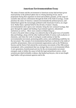 American Environmentalism Essay
The status of nature and the environment in American society had not been given
much priority in the political sphere due to it being deeming trivial, and its
proponents basing their argument on moral and aesthetic grounds, yet the surge of
scientific data and new information through the birth of the field of ecology, would
prioritize the status of America s natural environmentin the political process, and
lashed back against the increasingly polluted world Americans lived in, on a legal
level. Rather than a spiritual belief in the divinity of nature s beauty,
environmentalists drew upon a new rationale, being the new scienceof ecology, that
grew through the support and funding of government agencies, educational
institutions as well as... Show more content on Helpwriting.net ...
It came to the point where ecology was ushered in due to the great wave of scientific
data and findings, along with the other traditional fields of science such as physics or
chemistry, and where the work of ecologists would continue to fuel the
environmentalist movement, promoting public action, and establishing credibility for
the movement. The concept of environmentalism had been revitalized in the midst of
scientific advancement, where environmental organizations such as the Wilderness
Society and the Sierra Club entered the social justice movements of the 20th century
reenergized, with a commitment that was stronger than ever to environmental efforts.
A new generation of professional activists for the environmentalist movement
emerged, ready to further the cause in both the legal and political sectors, where
scientists provided irrefutable evidence, that backed up lawyers, who in turn fought
legal battles with government agencies and in the
 