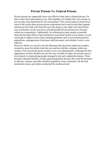 Private Prisons Vs. Federal Prisons
Private prisons are supposedly more cost effective than state or federal prisons. Or
that is what their representatives say. But regardless of whether they save money or
not, are they truly beneficial for our communities? This article hopes to break down
some of the myths these private prison corporations have used to push their agenda
and discuss how that is far from the case. By doing so, the reader can form his/her
own conclusions on how pervasive and detrimental private prisons have become
within our communities. Additionally, by informing as many people as possible
about the harmful effects of privatizing the correctional system in our nation, we can
soon hope to address some of the emerging problems such as our increased prison
populations, endangerment of prisoners staff personnel, and whether it truly is cost
effective.
However, before we can dive into the dilemmas that the prison industrial complex
created we must first define what they are and how did they originate within our
country. First, the private prison system is not a new phenomenon. Although the first
appearances of these facilities are not the ones we think of today, the private sector s
involvement in incarcerating people emerged in the early eighteenth century. These
privately operated facilities, in part, gained popularity because they used the prisoners
as laborers, artisans, and other needed occupations in the community. By the mid
nineteenth century, providers constructed the modern private
 