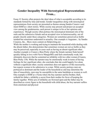 Gender Inequality With Stereotypical Representations
From...
Essay #1 Society often projects the ideal ideas of what is acceptable according to its
standards formed by time and trends. Gender inequalities along with stereotypical
representations from society are presented as themes among Sandra Cisnero s and
Junot DiМЃaz s short stories. While society may present and project an accepted
view among the gendernorms, each person is unique in his or her opinions and
experiences. Though society often portrays the stereotypical dominant role of the
male and the submissive female and an accepted view on heterosexuality, not all
people classify under these categories. Women are sometimes perceived as feeble
minded but sometimes underrated in actuality. One example is Anguiano... by Sandra
Cisneros, the... Show more content on Helpwriting.net ...
While the mother is working and trying to maintain the household while dealing with
the absent father, this demonstrates that sometimes women are not as feeble as they
may be perceived, especially in cases such as having an absent significant other.
Another example is Cisnero s Bien Pretty where the female narrator finds herself
quickly falling in love with Flavio ManguiМЃa and feels emotionally weak, but
ultimately discovers that he commited an infidelity with two other women (Cisnero,
Bien Pretty 138). While the narrator may be emotionally weak in terms of having
feelings for her significant other, she concludes that she could happily live alone
without a significant other; society sometimes does not approve of this necessarily,
but expects women to be submissive to a man. While society portrays men are
portrayed as dominant and the leader of the household as and may determine the
idea of masculinity, men may be susceptible to the same hardships as women as well.
One example is DiМЃaz s Fiesta where the boy narrator and his brother, Rafi,
withold his father s infidelity a secret from their mother for favor of keeping the
family together. While acts of infidelity are frowned upon and the father may be
described as a toxic figure to the household with child abuse, the boy narrator suffers
from emotional and physical
 