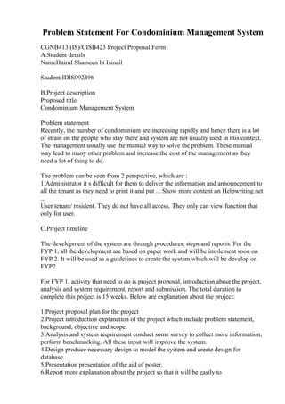 Problem Statement For Condominium Management System
CGNB413 (IS)/CISB423 Project Proposal Form
A.Student details
NameHairul Shameen bt Ismail
Student IDIS092496
B.Project description
Proposed title
Condominium Management System
Problem statement
Recently, the number of condominium are increasing rapidly and hence there is a lot
of strain on the people who stay there and system are not usually used in this context.
The management usually use the manual way to solve the problem. These manual
way lead to many other problem and increase the cost of the management as they
need a lot of thing to do.
The problem can be seen from 2 perspective, which are :
1.Administrator it s difficult for them to deliver the information and announcement to
all the tenant as they need to print it and put ... Show more content on Helpwriting.net
...
User tenant/ resident. They do not have all access. They only can view function that
only for user.
C.Project timeline
The development of the system are through procedures, steps and reports. For the
FYP 1, all the development are based on paper work and will be implement soon on
FYP 2. It will be used as a guidelines to create the system which will be develop on
FYP2.
For FYP 1, activity that need to do is project proposal, introduction about the project,
analysis and system requirement, report and submission. The total duration to
complete this project is 15 weeks. Below are explanation about the project:
1.Project proposal plan for the project
2.Project introduction explanation of the project which include problem statement,
background, objective and scope.
3.Analysis and system requirement conduct some survey to collect more information,
perform benchmarking. All these input will improve the system.
4.Design produce necessary design to model the system and create design for
database.
5.Presentation presentation of the aid of poster.
6.Report more explanation about the project so that it will be easily to
 