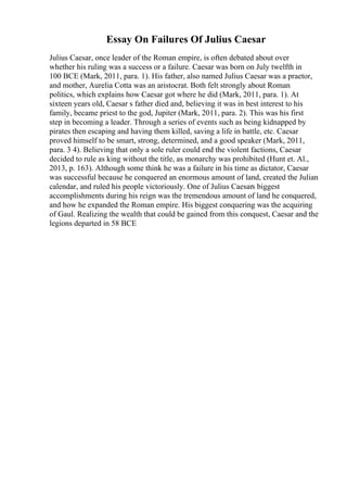 Essay On Failures Of Julius Caesar
Julius Caesar, once leader of the Roman empire, is often debated about over
whether his ruling was a success or a failure. Caesar was born on July twelfth in
100 BCE (Mark, 2011, para. 1). His father, also named Julius Caesar was a praetor,
and mother, Aurelia Cotta was an aristocrat. Both felt strongly about Roman
politics, which explains how Caesar got where he did (Mark, 2011, para. 1). At
sixteen years old, Caesar s father died and, believing it was in best interest to his
family, became priest to the god, Jupiter (Mark, 2011, para. 2). This was his first
step in becoming a leader. Through a series of events such as being kidnapped by
pirates then escaping and having them killed, saving a life in battle, etc. Caesar
proved himself to be smart, strong, determined, and a good speaker (Mark, 2011,
para. 3 4). Believing that only a sole ruler could end the violent factions, Caesar
decided to rule as king without the title, as monarchy was prohibited (Hunt et. Al.,
2013, p. 163). Although some think he was a failure in his time as dictator, Caesar
was successful because he conquered an enormous amount of land, created the Julian
calendar, and ruled his people victoriously. One of Julius Caesars biggest
accomplishments during his reign was the tremendous amount of land he conquered,
and how he expanded the Roman empire. His biggest conquering was the acquiring
of Gaul. Realizing the wealth that could be gained from this conquest, Caesar and the
legions departed in 58 BCE
 