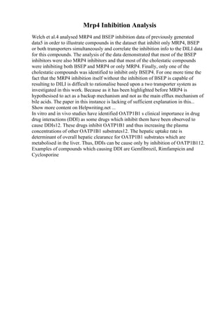 Mrp4 Inhibition Analysis
Welch et al.4 analysed MRP4 and BSEP inhibition data of previously generated
data5 in order to illustrate compounds in the dataset that inhibit only MRP4, BSEP
or both transporters simultaneously and correlate the inhibition info to the DILI data
for this compounds. The analysis of the data demonstrated that most of the BSEP
inhibitors were also MRP4 inhibitors and that most of the cholestatic compounds
were inhibiting both BSEP and MRP4 or only MRP4. Finally, only one of the
cholestatic compounds was identified to inhibit only BSEP4. For one more time the
fact that the MRP4 inhibition itself without the inhibition of BSEP is capable of
resulting to DILI is difficult to rationalise based upon a two transporter system as
investigated in this work. Because as it has been highlighted before MRP4 is
hypothesised to act as a backup mechanism and not as the main efflux mechanism of
bile acids. The paper in this instance is lacking of sufficient explanation in this...
Show more content on Helpwriting.net ...
In vitro and in vivo studies have identified OATP1B1 s clinical importance in drug
drug interactions (DDI) as some drugs which inhibit them have been observed to
cause DDIs12. These drugs inhibit OATP1B1 and thus increasing the plasma
concentrations of other OATP1B1 substrates12. The hepatic uptake rate is
determinant of overall hepatic clearance for OATP1B1 substrates which are
metabolised in the liver. Thus, DDIs can be cause only by inhibition of OATP1B112.
Examples of compounds which causing DDI are Gemfibrozil, Rimfampicin and
Cyclosporine
 
