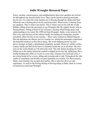 Sadie Wrangler Research Paper
Peace, serenity, consciousness, and enlightenment; these four qualities are strived
for throughout our stressful daily lives. They can be found in passing moments,
but for me, it is when the crisp summer air is flowing through my disheveled hair.
When the sun is beating down on my sun kissed skin. When music is blaring from
my speakers. This is when I am serene. This is when I am at one with the world.
Rubber rolling across the pavement as my Wrangler fills the asphalt streets with its
freeing beauty. Sitting in front of my red Jeep s steering wheel brings peace and
understanding to my mind. My 1998 red Jeep Wrangler, Sadie, is my ticket to life.
She is my oasis because of her alfresco body, the feeling of community, and the
anxiolytic effect she has on my anxiety.... Show more content on Helpwriting.net ...
Her top and doors are absent, just as a coaster car, letting her passengers experience
the beautiful outdoors as they drive along. The wind slapping across my face
grows stronger as Sadie s speedometer gradually ascends. However, unlike a roller
coaster, hands and feet do not have to maintain inside the car at all times. My foot
rests on the warm fender as I fly down the road. The only feature keeping me from
falling out is the dainty fettuccine seatbelt wrapped across my lap, tightening, like a
mother holding her child, as I come to every stop. Among every turn and curve, I
am a boat being hit by a wave, tilting and swaying side to side. Throughout the ride,
smells of sustenance and freshly cut grass penetrate my nostrils. For these reasons,
Sadie, most literally, has an open door policy. She is open for all to see and
experience. As well as the freeing feeling of driving along in Sadie, there is a sense
of inclusivity amid Jeep Wrangler
 