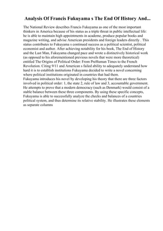 Analysis Of Francis Fukuyama s The End Of History And...
The National Review describes Francis Fukuyama as one of the most important
thinkers in America because of his status as a triple threat in public intellectual life:
he is able to maintain high appointments in academe, produce popular books and
magazine writing, and advise American presidents and foreign leaders directly . This
status contributes to Fukuyama s continued success as a political scientist, political
economist and author. After achieving notability for his book, The End of History
and the Last Man, Fukuyama changed pace and wrote a distinctively historical work
(as opposed to his aforementioned previous novels that were more theoretical)
entitled The Origins of Political Order: From PreHuman Times to the French
Revolution. Citing 9/11 and American s failed ability to adequately understand how
hard it is to establish institutions Fukuyama decided to write a novel concerning
where political institutions originated in countries that had them.
Fukuyama introduces his novel by developing his theory that there are three factors
involved in political order: 1, the state 2, rule of law and 3, accountable government.
He attempts to prove that a modern democracy (such as Denmark) would consist of a
stable balance between these three components. By using these specific concepts,
Fukuyama is able to successfully analyze the checks and balances of a countries
political system, and thus determine its relative stability. He illustrates these elements
as separate columns
 