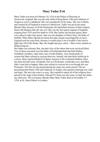 Mary Tudor Evil
Mary Tudor was born on February 18, 1516 at the Palace of Placentia in
Greenwich, England. She was the only child of King Henry VIII and Catherine of
Aragon to survive adulthood. She was considered evil by many. She was Catholic,
and wanted all of England to return to Catholicism. Tudor was given the name
Bloody Mary because of all the Protestants she had killed, because of their religion.
Some still disagree that she was evil. She was the first queen regnant of England,
reigning from 1553 until her death in 1558. But, before she became queen, there
was a plan to make Jane queen. Jane was the daughter of Henry Grey, the Duke of
Suffolk. When Mary figured out about this plan, people encouraged her to leave
England and not come back, because it would cause a lot of trouble if she tried to
fight Jane off of the throne. But, she fought anyways, and it... Show more content on
Helpwriting.net ...
Her father was released. But, she had a few of the others that were involved killed.
Two of those executed were the Duke of Northumberland and John Dudley.
Guildford s brothers, other three sons of John Dudley, were found guilty of
treason but Mary refused to execute them too. Instead, she kept them locked up in
a tower. Mary married Philip II of Spain, because if she remained childless when
she died, her half sister, Elizabeth, who was Protestant, would take over, and Mary
didn t want that to happen. Mary also refused to execute her even though she was
Protestant. The first act she passed during her reign was easily passed. The act
proclaimed that Henry VIII and Catherine of Aragon, (her parents) marriage was valid
and legal. The next one wasn t so easy. She wanted to repeal all of the religious laws
passed in the reign of her brother, Edward VI. Some say she wasn t so bad, but others
say otherwise. The evil queen, Bloody Mary Mary Tudor died on November 17,
1558, at St. James Palace in London,
 