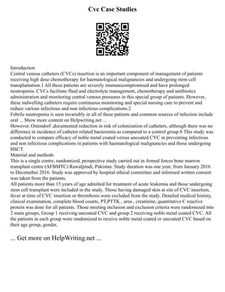 Cvc Case Studies
Introduction
Central venous catheters (CVCs) insertion is an important component of management of patients
receiving high dose chemotherapy for haematological malignancies and undergoing stem cell
transplantation.1 All these patients are severely immunocompromised and have prolonged
neutropenia. CVCs facilitate fluid and electrolyte management, chemotherapy and antibiotics
administration and monitoring central venous pressures in this special group of patients. However,
these indwelling catheters require continuous monitoring and special nursing care to prevent and
reduce various infectious and non infectious complications.2
Febrile neutropenia is seen invariably in all of these patients and common sources of infection include
oral ... Show more content on Helpwriting.net ...
However, Ostendorf ,documented reduction in risk of colonization of catheters, although there was no
difference in incidence of catheter related bacteremia as compared to a control group.8 This study was
conducted to compare efficacy of noble metal coated versus uncoated CVC in preventing infectious
and non infectious complications in patients with haematological malignancies and those undergoing
HSCT.
Material and methods
This is a single centre, randomized, prospective study carried out in Armed forces bone marrow
transplant centre (AFBMTC) Rawalpindi, Pakistan. Study duration was one year, from January 2016
to Decemeber 2016. Study was approved by hospital ethical committee and informed written consent
was taken from the patients.
All patients more than 15 years of age admitted for treatment of acute leukemia and those undergoing
stem cell transplant were included in the study. Those having damaged skin at site of CVC insertion,
fever at time of CVC insertion or thrombosis were excluded from the study. Detailed medical history,
clinical examination, complete blood counts, PT,PTTK , urea , creatinine, quantitative C reactive
protein was done for all patients. Those meeting inclusion and exclusion criteria were randomized into
2 main groups, Group 1 receiving uncoated CVC and group 2 receiving noble metal coated CVC. All
the patients in each group were randomized to receive noble metal coated or uncoated CVC based on
their age group, gender,
... Get more on HelpWriting.net ...
 