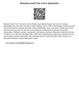 Hannah Arendt Vita Activa Sparknotes
Hannah Arendt, The Vita Activa and the Modern Age Hannah Arendt was German American
philosopher; she wrote The Vita Activa and the Modern Age in 1958. In the passage, Arendt advocates
a three part division of human activities, which include labor, work, and action. Arendt seems to put
stress on action because it is the only activity that goes on directly between men without the
intermediary of things or matter, corresponds to the human condition of plurality, to the fact that men,
not Man, live on the earth and inhabit the world (389). Arendt discusses these parts within four areas:
social, political, private, and public. She states that action is within the public realm. Despite, the
hierarchical structure of these three parts, Arendt
... Get more on HelpWriting.net ...
 