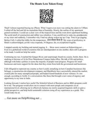 The Route Less Taken Essay
Thud! I almost regretted buying my iPhone. What I regret even more was setting the alarm to 5:00am.
I rolled off the bed and felt an immediate blast of humidity. Slowly, the outline of my apartment
gained resolution. I could see a clear view of the tropical trees and the worn down apartment building.
The acrid smell of construction and rubber was relentless. I was careful not to wake my grandparents
or my sister and suddenly, I remember why I had my phone woken me up. Crap. Time to go jogging.
Before I left, I called the lobby for the temperature. आज मौसम कै सा है? My years of proficiency in
Hindi is acknowledged, yet the voice responds, 34 Degrees, Sir, in exceptional English.
I stepped outside my building and started jogging. It ... Show more content on Helpwriting.net ...
Even in a globalized world of countries that are interdependent on one another, there still is progress
to be made. I could not help but smile.
Continuing my run, I reached the Ganges River, and surprisingly found my cousin, Archit, there. He is
studying to become a CA for Price Waterhouse Coopers India office. We talk of life and politics,
although with India s politics it seems the majority of people want progress. Progress for small
businesses and more support for the ideas that they create from both the government and businesses.
I felt obligated to represent my country as best I could, remarking on how Canadian businesses like
Selinger, a construction development company, and Blackberry have successfully entered the market,
created jobs for many unemployed people, and helped found hundreds of new ventures. It s not
enough, according to Archit. It s conversations like these that brought a new sense of urgency and
opportunity to my time in India.
Looking forward, I realize how useful The Schulich School of Business and its iBBA program could
be to me. The program would allow me to connect with more people and companies on an
international level, allowing me to effectively harness my newly acquired linguistic skills to gain a
global perspective, and help build sustainable solutions using all my experiences as a guide. This
would make me an
... Get more on HelpWriting.net ...
 