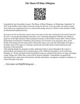 The Music Of Duke Ellington
I attended the Jazz Ensembles Concert, The Music of Duke Ellington, on Wednesday, September 30,
2015 at the Griffin Concert Hall, University Center for the Arts. I was not really sure what to expect
since I had never experienced Jazz in a concert hall setting, however, I believe I am still able to make
an informed and unbiased review.
Not only was this my first Jazz concert, but it was also my first time visiting the University Center for
the Arts. I was greeted immediately and with a very welcoming attitude by staff that was willing to
guide me in the right direction when locating the entrance to the Griffin Concert Hall. I felt for such a
professional environment I should have been paying a lot of money to be enjoying a show at this
facility. Proceeding into the concert hall I observed a nearly every seat full with people of all ages. I
sat rather close to the stage so I could get a good look and really observe facial expressions and
demeanor of the personnel.
After peaking though my program to better understand what to expect throughout the concert, I
realized there were going to be two performances with 2 different ensembles as well as directors.
Promptly at 7:30 pm, the band of Jazz Ensemble II came out, gathered their places on stage, and began
to play Things Ain t What They Used to Be by Mercer Ellington. I immediately recognized the
stereotypical jazz setup such as the primary melodic instruments: saxophones, trumpets, trombones, as
well as the piano, bass and
... Get more on HelpWriting.net ...
 
