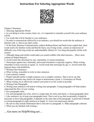 Instructions For Selecting Appropriate Words
Chapter 4 Summary
1. Selecting Appropriate Words
a. As you being to write a memo, letter, etc., it is important to reminder yourself who your audience
will be.
i. Use words that will be familiar to your audiences.
1. In order to communicate effectively to an audience, you should use words that the audience is
familiar with. ii. Aim to use short words.
1. In the book, Business Communication, authors Kathryn Rentz and Paula Lentz explain that, short
words tend to be familiar words and that the heavy use of long words...creates an impression of
difficulty even if the long words are understandable. (Rentz) iii. Use slang and popular clichés with
caution
1. Although slangs and clichés could make you sound credible with other business ... Show more
content on Helpwriting.net ...
ii. Avoid words that stereotype by race, nationality, or sexual orientation.
1. Stereotypes against race, nationally, and sexual orientation is typically negative. When writing,
remember to treat everyone as equals. iii. Avoid words that stereotype by age. iv. Avoid words that
typecast those with disabilities.
3. Writing Clear Sentences
a. When writing, remember to write in clear sentences.
i. Limit sentence content.
1. People typically prefer a simple sentence over a complex sentence. That is not to say that
sometimes a sentence may need to be longer to demonstrate a point. ii. Economize on Words
1. When writing, try to effectively express your point in as few words as possible.
4. Writing Clear Paragraphs
a. Writing clear sentences will lead to writing clear paragraphs. Using paragraphs will help readers
understand the flow of your writing.
i. Give paragraphs unity.
1. For each paragraph you write, stick to a single topic for unity and clarity. ii. Keep paragraphs short.
1. Like sentences, try to keep your paragraphs short. That is not to say that occasionally it might be
necessary to have long paragraphs, it depends on the main idea of the paragraph. A good rule of thumb
is to keep paragraphs to eight sentences in length. iii. Leave out unnecessary details.
1. Be sure to only include information that is relevant to a paragraph. iv. Make paragraphs coherent.
1. When you are finished with writing a
... Get more on HelpWriting.net ...
 