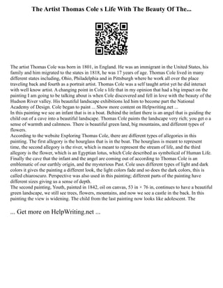 The Artist Thomas Cole s Life With The Beauty Of The...
The artist Thomas Cole was born in 1801, in England. He was an immigrant in the United States, his
family and him migrated to the states in 1818, he was 17 years of age. Thomas Cole lived in many
different states including, Ohio, Philadelphia and in Pittsburgh where he work all over the place
traveling back and fourth as a portrait artist. Thomas Cole was a self taught artist yet he did interact
with well know artist. A changing point in Cole s life that in my opinion that had a big impact on the
painting I am going to be talking about is when Cole discovered and fell in love with the beauty of the
Hudson River valley. His beautiful landscape exhibitions led him to become part the National
Academy of Design. Cole began to paint ... Show more content on Helpwriting.net ...
In this painting we see an infant that is in a boat. Behind the infant there is an angel that is guiding the
child out of a cave into a beautiful landscape. Thomas Cole paints the landscape very rich; you get o a
sense of warmth and calmness. There is beautiful green land, big mountains, and different types of
flowers.
According to the website Exploring Thomas Cole, there are different types of allegories in this
painting. The first allegory is the hourglass that is in the boat. The hourglass is meant to represent
time, the second allegory is the river, which is meant to represent the stream of life, and the third
allegory is the flower, which is an Egyptian lotus, which Cole described as symbolical of Human Life.
Finally the cave that the infant and the angel are coming out of according to Thomas Cole is an
emblematic of our earthly origin, and the mysterious Past. Cole uses different types of light and dark
colors it gives the painting a different look, the light colors fade and so does the dark colors, this is
called chiaroscuro. Perspective was also used in this painting; different parts of the painting have
different sizes giving us a sense of depth.
The second painting, Youth, painted in 1842, oil on canvas, 53 in × 76 in, continues to have a beautiful
green landscape, we still see trees, flowers, mountains, and now we see a castle in the back. In this
painting the view is widening. The child from the last painting now looks like adolescent. The
... Get more on HelpWriting.net ...
 