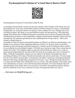 Psychoanalytical Criticism of “a Good Man Is Hard to Find”
Psychoanalytical Criticism of A Good Man Is Hard To Find
A seemingly innocent family vacation can turn into a disaster if the members of the family only care
about themselves. In the story A Good Man Is Hard To Find by Flannery O Connor, a self absorbed
Grandmother, too consumed with her own opinions, fails to address the views, feelings and overall
well being of others. Her family is not much different in their self interested ways. This leads them
straight to the Misfit whose childhood trauma has caused him to grow up into a damaged individual.
The Misfit does not believe in the Grandmother s religious beliefs and she ultimately cannot reach out
and help him. The characters get themselves into a predicament for living in the Id ... Show more
content on Helpwriting.net ...
According to Freud, the unconscious [mind] continues to influence our behavior and experience, even
though we are unaware of these underlying influences (Cherry). So, because of this, he sacrifices
humanity to deal with the pain and thinks nothing of it. Another reason for killing his father could be
he was suffering from the Oedipal Complex. The Misfit says, God never made a finer woman than my
mother (O Connor). The Oedipal Complex would refer that the Misfit has, fallen in love with one
parent and developed hatred for the other (Gill). His desire for his mother drove him to eliminate his
father. Unlike the Grandmother, religion was not a factor for the Misfit. He thought God, shown
everything off balance (O Connor). He believed rationally only what he could sense. O Connor made
this one of the Misfit s greatest faults. To Summarize, the Misfit s experiences and religious disbelief
kept him from being a recognizably good person in O Connor s eyes. Though the family did not turn
to violence like the Misfit, they still had their own set of issues. The other members of the family seem
to be embodiments of society s most self interested and materialistic. O Connor illustrates that with
each generation of this family, there were no positive role models. Each generation had no effective
parent to exhibit the correct way to function in society. Each generation then was stuck in
... Get more on HelpWriting.net ...
 
