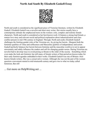 North And South By Elizabeth Gaskell Essay
North and south is considered as the significant piece of Victorian literature, written by Elizabeth
Gaskell. Elizabeth Gaskell was a novelist and short story writer. Her stories usually have a
contemporary attitude she emphasized more on the women s role, complex and realistic female
characters. North and south is considered as her best known work .It features a strong lead female ,a
mature love story and relevant social and political explanation about industrialization and class
conflict present in mid 19th century in England. Through, North and south, Elizabeth Gaskell
challenges the limiting gender roles of the Victorian era , by giving her heroin , Margaret both the
feminine qualities of virtue and selflessness and Masculine qualities of independence and action .
Gaskell perfectly balances her heroin between feminine and the masculine world as to not to appear
unwomanly and subtly influence the readers and call for changing gender norms. During Victorian era
novelist had to develop ways to avoid posing as threats to the order of the society . Something which
even make the look anti feminist, but still many of female writers of that period are known today for
their early feminist agendas embedded in their works. Elizabeth Gaskell was one of Britain s best
known female writers, She was a conservative women. Although she was not the part of the women
question a movement started in mid nineteenth century and gave rise to what we today called
feminism, But still
... Get more on HelpWriting.net ...
 