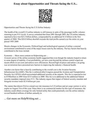 Essay about Opportunities and Threats facing the U.S...
Opportunities and Threats facing the U.S Airline Industry
The health of the overall U.S airline industry is still tenuous in spite of the passenger traffic volumes
returning to pre 9/11 levels. A survey estimated that from 2001 through 2003, the US airline industry
reported to have lost $23.2 billion dollars, compounded by an additional $1.6 billion in the first
quarter of 2004. This $24.8 billion shortfall exceeds the total profits earned over the entire six year
period 1995 2000
Drastic changes in the Economic, Political/legal and technological segment of airline s external
environment contributed to some of the major looses seen by the industry. The key factors that heavily
contributed to the loses include
Economic ... Show more content on Helpwriting.net ...
A recent survey of the airline economic health suggested that even though the industry hoped to return
to some degree of stability, if not profitability, yet new costs beyond the airlines control wiped out
recent efforts to cut costs and achieve new efficiencies. Record high oil prices and nation s on going
war on terrorism have presented new barriers to improving the industry s financial health.
Another cost factor that is heavily contributing to the overall cost is the Aviation Security
Infrastructure fee (ASIF). This fee is enforced after Congress passed the Aviation and Transportation
Security Act (ATSA) which necessitated additional security at the airports. This fee is expected to rise
to $750million in 2005 from $315 million in 2000. This fee is in additional to the additional federal
security mandates imposed since 9/11. The industry argues that impact of federal security mandate and
foregone revenue totals $2.8 billion per year.
The statute that directs FAA to extend war risk insurance to U.S airlines and air cargo carriers is set to
expire on August 31st of this year. Since there is no commercial market for this type of insurance, the
industry could obtain coverage for only limited utility that could potentially cost the airline industry
several hundred millions of dollars annually in
... Get more on HelpWriting.net ...
 