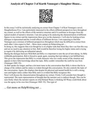 Analysis of Chapter 3 of Kurth Vonnegut s Slaughter House...
In this essay I will be stylistically analysing an extract from Chapter 3 of Kurt Vonnegut s novel;
Slaughterhouse Five. I am particularly interested in the effects different perspectives have throughout
my extract, as well as the effects of the narrative structure and if it conforms or diverges from the
typical models of narrative structure. I am also going to be analysing the characterisation of different
figures in my extract and the impressions these give on the characters. I will also be looking at how
dialogue is represented and the overall effects of different devices. I am expecting to find that
Vonnegut uses a mixture of different perspectives throughout which may be difficult to extract from
each other. I also expect to find ... Show more content on Helpwriting.net ...
In doing so, this suggests that even though he is of a higher rank than them they don t see him this way
and see no need to pay attention to him. Bob would be therefore losing his higher status and is trying
to regain it by delivering an influential speech.
During the dialogue between Wild Bob and Billy it is important to note the act of turn taking. As Billy
withholds participation, Bob is forced to speak again, meaning that turn taking is not fulfilled here.
This gives the impression that Billy is a weak character who isn t really aware of the situation and
appears to have little knowledge about the topic. Billy couldn t remember the outfit he was from
(Vonnegut 1969: 55).
As Bob speaks for longer, and has a lot more turns in the conversation than Billy it shows that he in
charge of the soldiers and his status is evident through this conversation. He also controls the topic of
the conversation. Again, this displays that despite his physical and mental health he is still a strong,
sure and higher status soldier than Billy and it is evident that Billy recognises this.
Next I will discuss the characterisation throughout my extract. Firstly I will consider how thought is
represented. The main representation of thought that the narrator uses is indirect though. This can be
seen firstly where the narrator reports on what Roland Weary is thinking All Weary could think about
was the agony in his own feet (Vonnegut 1969: 55). This type of
... Get more on HelpWriting.net ...
 