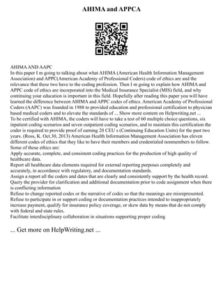 AHIMA and APPCA
AHIMAAND AAPC
In this paper I m going to talking about what AHIMA (American Health Information Management
Association) and APPC(American Academy of Professional Coders) code of ethics are and the
relevance that these two have to the coding profession. Then I m going to explain how AHIMA and
APPC code of ethics are incorporated into the Medical Insurance Specialist (MIS) field, and why
continuing your education is important in this field. Hopefully after reading this paper you will have
learned the difference between AHIMA and APPC codes of ethics. American Academy of Professional
Coders (AAPC) was founded in 1988 to provided education and professional certification to physician
based medical coders and to elevate the standards of ... Show more content on Helpwriting.net ...
To be certified with AHIMA, the coders will have to take a test of 60 multiple choice questions, six
inpatient coding scenarios and seven outpatient coding scenarios, and to maintain this certification the
coder is required to provide proof of earning 20 CEU s (Continuing Education Units) for the past two
years. (Ross, K. Oct.30, 2013) American Health Information Management Association has eleven
different codes of ethics that they like to have their members and credentialed nonmembers to follow.
Some of those ethics are:
Apply accurate, complete, and consistent coding practices for the production of high quality of
healthcare data.
Report all healthcare data elements required for external reporting purposes completely and
accurately, in accordance with regulatory, and documentation standards.
Assign a report all the coders and dates that are clearly and consistently support by the health record.
Query the provider for clarification and additional documentation prior to code assignment when there
is conflicting information
Refuse to change reported codes or the narrative of codes so that the meanings are misrepresented.
Refuse to participate in or support coding or documentation practices intended to inappropriately
increase payment, qualify for insurance policy coverage, or skew data by means that do not comply
with federal and state rules.
Facilitate interdisciplinary collaboration in situations supporting proper coding
... Get more on HelpWriting.net ...
 