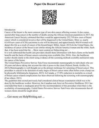 Paper On Breast Cancer
Introduction
Cancer of the breast is the most common type of non skin cancer affecting women. It also comes
second after lung cancer in the number of deaths among the African American population in 2017; the
American Cancer Society estimated that there would be approximately 252,710 new cases of breast
cancer which is considered invasive that will be diagnosed in the United States. More so, nearly
63,410 new cases of (CIS) carcinoma in situ will be detected, and approximately 40,610 women will
depart this life as a result of cancer of the breast(Siegel, Miller, Jemal, 2015).In the United States, the
incidence of cancer of the breast is not similar among the African America women and the white. Such
that, it has been noted that the ... Show more content on Helpwriting.net ...
It is well elaborated that health care providers should share information with their clients on the health
benefits and the harm of breast cancers screening tests available (Siu, 2016). Also, the healthcare
worker should clarify to the client using evidence all the screening methods available and known risks
for cancer of the breast.
The United States Preventive Service Task Force recommends mammography to individuals who are
50 years and above taking into account the risks it poses to the client (Nelson, Smith, Griffin, Fu,
2013).Mammography is well thought out as the primary technique for screening of breast cancer. This
procedure is crucial in the detection of early stages of breast cancer more often before even a lump can
be physically felt(Gøtzsche Jørgensen, 2013). In Canada, a 15 20% reduction in mortality as a result
of breast cancer related complications has been observed following the screening with mammography
(Care others, 2011)
The guidelines that existed previously had considered clinical breast examination which was to be
done by the healthcare worker. However, the Canadian task force on Preventive Healthcare 2011 has
concluded that there is inadequate proof for the recommendation of this procedure when there is the
availability of mammography. United States Preventive Service Task Force also recommends that all
women clients should be taught about
... Get more on HelpWriting.net ...
 