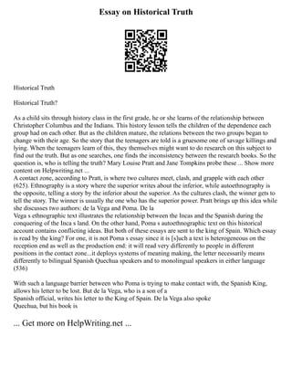 Essay on Historical Truth
Historical Truth
Historical Truth?
As a child sits through history class in the first grade, he or she learns of the relationship between
Christopher Columbus and the Indians. This history lesson tells the children of the dependence each
group had on each other. But as the children mature, the relations between the two groups began to
change with their age. So the story that the teenagers are told is a gruesome one of savage killings and
lying. When the teenagers learn of this, they themselves might want to do research on this subject to
find out the truth. But as one searches, one finds the inconsistency between the research books. So the
question is, who is telling the truth? Mary Louise Pratt and Jane Tompkins probe these ... Show more
content on Helpwriting.net ...
A contact zone, according to Pratt, is where two cultures meet, clash, and grapple with each other
(625). Ethnography is a story where the superior writes about the inferior, while autoethnography is
the opposite, telling a story by the inferior about the superior. As the cultures clash, the winner gets to
tell the story. The winner is usually the one who has the superior power. Pratt brings up this idea while
she discusses two authors: de la Vega and Poma. De la
Vega s ethnographic text illustrates the relationship between the Incas and the Spanish during the
conquering of the Inca s land. On the other hand, Poma s autoethnographic text on this historical
account contains conflicting ideas. But both of these essays are sent to the king of Spain. Which essay
is read by the king? For one, it is not Poma s essay since it is [s]uch a text is heterogeneous on the
reception end as well as the production end: it will read very differently to people in different
positions in the contact zone...it deploys systems of meaning making, the letter necessarily means
differently to bilingual Spanish Quechua speakers and to monolingual speakers in either language
(536)
With such a language barrier between who Poma is trying to make contact with, the Spanish King,
allows his letter to be lost. But de la Vega, who is a son of a
Spanish official, writes his letter to the King of Spain. De la Vega also spoke
Quechua, but his book is
... Get more on HelpWriting.net ...
 