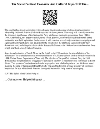The Social Political, Economic And Cultural Impact Of The...
The apartheid policy describes the system of racial discrimination and white political domination
adopted by the South African National Party after its rise to power. This essay will critically examine
the historical significance of the Nationalist Party s influence during its governance from 1948 to
1994. Additionally, this paper will analyse the social, political, economic and cultural impact of the
Nationalist apartheid legislation. Furthermore, it will examine several major resistance campaigns and
significant historical figures that gave rise to the cessation of the apartheid legislation under new
democratic rule, including the effects of the Sharpeville Massacre in 1960 and the transformative force
of anti apartheid activist Nelson Mandela.
Since the colonisation of South Africa by the Dutch in the 17th, century, the consolidation of the
influence of the whites remained a prominent element of Afrikaner culture until its formal cessation in
1994 (United States Department of State nd). The election of the purified National Party in 1948
distinguished the enforcement of aggressive policies in an effort to maintain white supremacy in South
Africa. This system of institutionalised racial segregation was labelled apartheid , an Afrikaans word
meaning the state of being apart (BlackPast nd). The apartheid system created a society of enormous
oppression for non white South Africans during the Nationalist Party s era of sovereignty.
(LW) The defeat of the Union Party in
... Get more on HelpWriting.net ...
 