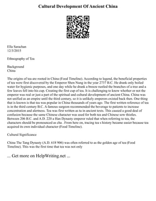 Cultural Development Of Ancient China
Ella Sarachan
12/3/2015
Ethnography of Tea
Background
China
The origins of tea are rooted in China (Food Timeline). According to legend, the beneficial properties
of tea were first discovered by the Emperor Shen Nung in the year 2737 B.C. He drank only boiled
water for hygienic purposes, and one day while he drank a breeze rustled the branches of a tree and a
few leaves fell into his cup. Creating the first cup of tea. It is challenging to know whether or not the
emperor was real or just a part of the spiritual and cultural development of ancient China. China was
not unified as an empire until the third century, so it is unlikely emperors existed back then. One thing
that is known is that tea was popular in China thousands of years ago. The first written reference of tea
is in the third century B.C. A famous surgeon recommended the beverage to patients to increase
concentration and alertness. Tea was first written as tu in ancient texts. This caused a good deal of
confusion because the same Chinese character was used for both tea and Chinese sow thistles.
Between 206 B.C. and A.D. 220 a Han Dynasty emperor ruled that when referring to tea, the
characters should be pronounced as cha . From here on, tracing tea s history became easier because tea
acquired its own individual character (Food Timeline).
Cultural Significance
China The Tang Dynasty (A.D. 618 906) was often referred to as the golden age of tea (Food
Timeline). This was the first time that tea was not only
... Get more on HelpWriting.net ...
 