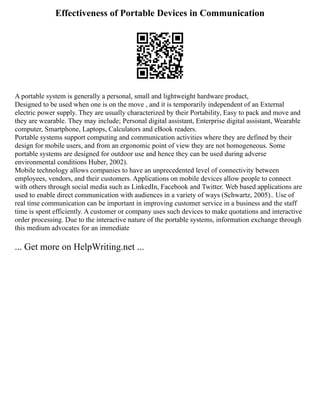 Effectiveness of Portable Devices in Communication
A portable system is generally a personal, small and lightweight hardware product,
Designed to be used when one is on the move , and it is temporarily independent of an External
electric power supply. They are usually characterized by their Portability, Easy to pack and move and
they are wearable. They may include; Personal digital assistant, Enterprise digital assistant, Wearable
computer, Smartphone, Laptops, Calculators and eBook readers.
Portable systems support computing and communication activities where they are defined by their
design for mobile users, and from an ergonomic point of view they are not homogeneous. Some
portable systems are designed for outdoor use and hence they can be used during adverse
environmental conditions Huber, 2002).
Mobile technology allows companies to have an unprecedented level of connectivity between
employees, vendors, and their customers. Applications on mobile devices allow people to connect
with others through social media such as LinkedIn, Facebook and Twitter. Web based applications are
used to enable direct communication with audiences in a variety of ways (Schwartz, 2005).. Use of
real time communication can be important in improving customer service in a business and the staff
time is spent efficiently. A customer or company uses such devices to make quotations and interactive
order processing. Due to the interactive nature of the portable systems, information exchange through
this medium advocates for an immediate
... Get more on HelpWriting.net ...
 