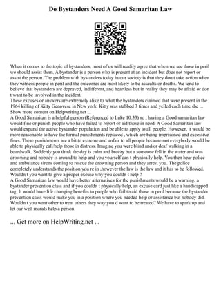 Do Bystanders Need A Good Samaritan Law
When it comes to the topic of bystanders, most of us will readily agree that when we see those in peril
we should assist them. A bystander is a person who is present at an incident but does not report or
assist the person. The problem with bystanders today in our society is that they don t take action when
they witness people in peril and the outcomes are most likely to be assaults or deaths. We tend to
believe that bystanders are depraved, indifferent, and heartless but in reality they may be afraid or don
t want to be involved in the incident.
These excuses or answers are extremely alike to what the bystanders claimed that were present in the
1964 killing of Kitty Genovese in New york. Kitty was stabbed 3 times and yelled each time she ...
Show more content on Helpwriting.net ...
A Good Samaritan is a helpful person (Referenced to Luke 10:33) so , having a Good samaritan law
would fine or punish people who have failed to report or aid those in need. A Good Samaritan law
would expand the active bystander population and be able to apply to all people. However, it would be
more reasonable to have the formal punishments replaced , which are being imprisoned and excessive
fines. These punishments are a bit to extreme and unfair to all people because not everybody would be
able to physically call/help those in distress. Imagine you were blind and/or deaf walking in a
boardwalk. Suddenly you think the day is calm and breezy but a someone fell in the water and was
drowning and nobody is around to help and you yourself can t physically help. You then hear police
and ambulance sirens coming to rescue the drowning person and they arrest you. The police
completely understands the position you re in ,however the law is the law and it has to be followed.
Wouldn t you want to give a proper excuse why you couldn t help ?
A Good Samaritan law would have better alternatives for the punishments would be a warning, a
bystander prevention class and if you couldn t physically help, an excuse card just like a handicapped
tag. It would have life changing benefits to people who fail to aid those in peril because the bystander
prevention class would make you in a position where you needed help or assistance but nobody did.
Wouldn t you want other to treat others they way you d want to be treated? We have to spark up and
let our well morals help a person
... Get more on HelpWriting.net ...
 