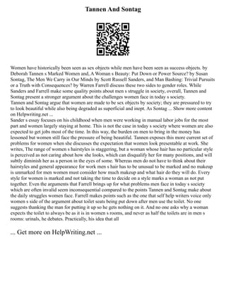 Tannen And Sontag
Women have historically been seen as sex objects while men have been seen as success objects. by
Deborah Tannen s Marked Women and, A Woman s Beauty: Put Down or Power Source? by Susan
Sontag, The Men We Carry in Our Minds by Scott Russell Sanders, and Man Bashing: Trivial Pursuits
or a Truth with Consequences? by Warren Farrell discuss these two sides to gender roles. While
Sanders and Farrell make some quality points about men s struggle in society, overall, Tannen and
Sontag present a stronger argument about the challenges women face in today s society.
Tannen and Sontag argue that women are made to be sex objects by society; they are pressured to try
to look beautiful while also being degraded as superficial and inept. As Sontag ... Show more content
on Helpwriting.net ...
Sander s essay focuses on his childhood when men were working in manual labor jobs for the most
part and women largely staying at home. This is not the case in today s society where women are also
expected to get jobs most of the time. In this way, the burden on men to bring in the money has
lessoned but women still face the pressure of being beautiful. Tannen exposes this more current set of
problems for women when she discusses the expectation that women look presentable at work. She
writes, The range of women s hairstyles is staggering, but a woman whose hair has no particular style
is perceived as not caring about how she looks, which can disqualify her for many positions, and will
subtly diminish her as a person in the eyes of some. Whereas men do not have to think about their
hairstyles and general appearance for work men s hair has to be unusual to be marked and no makeup
is unmarked for men women must consider how much makeup and what hair do they will do. Every
style for women is marked and not taking the time to decide on a style marks a woman as not put
together. Even the arguments that Farrell brings up for what problems men face in today s society
which are often invalid seem inconsequential compared to the points Tannen and Sontag make about
the daily struggles women face. Farrell makes points such as the one that self help writers voice only
women s side of the argument about toilet seats being put down after men use the toilet. No one
suggests thanking the man for putting it up so he gets nothing on it. And no one asks why a woman
expects the toilet to always be as it is in women s rooms, and never as half the toilets are in men s
rooms: urinals, he debates. Practically, his idea that all
... Get more on HelpWriting.net ...
 