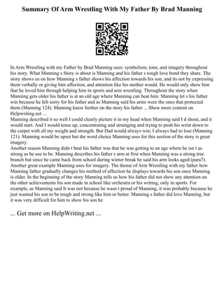 Summary Of Arm Wrestling With My Father By Brad Manning
In Arm Wrestling with my Father by Brad Manning uses: symbolism, tone, and imagery throughout
his story. What Manning s Story is about is Manning and his father s tough love bond they share. The
story shows us on how Manning s father shows his affection towards his son, and its not by expressing
them verbally or giving him affection, and attention like his mother would. He would only show him
that he loved him through helping him in sports and arm wrestling. Throughout the story when
Manning gets older his father is at an old age where Manning can beat him. Manning let s his father
win because he felt sorry for his father and as Manning said his arms were the ones that protected
them (Manning 124). Manning knew further on the story his father ... Show more content on
Helpwriting.net ...
Manning described it so well I could clearly picture it in my head when Manning said I d shout, and it
would start. And I would tense up, concentrating and strainging and trying to push his wrist down to
the carpet with all my weight and strength. But Dad would always win; I always had to lose (Manning
121). Manning would be upset but the word choice Manning uses for this section of the story is great
imagery.
Another reason Manning didn t beat his father was that he was getting to an age where he isn t as
strong as he use to be. Manning describes his father s arm at first when Manning was a strong tree
branch but since he came back from school during winter break he said his arm looks aged (para7).
Another great example Manning uses for imagery. The theme of Arm Wrestling with my father how
Manning father gradually changes his method of affection he displays towards his son once Manning
is older. In the beginning of the story Manning tells us how his father did not show any attention on
the other achievements his son made in school like orchestra or his writing, only in sports. For
example, as Manning said It was not because he wasn t proud of Manning, it was probably because he
just wanted his son to be tough and strong like him or better. Manning s father did love Manning, but
it was very difficult for him to show his son he
... Get more on HelpWriting.net ...
 