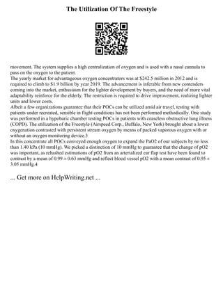 The Utilization Of The Freestyle
movement. The system supplies a high centralization of oxygen and is used with a nasal cannula to
pass on the oxygen to the patient.
The yearly market for advantageous oxygen concentrators was at $242.5 million in 2012 and is
required to climb to $1.9 billion by year 2019. The advancement is inferable from new contenders
coming into the market, enthusiasm for the lighter development by buyers, and the need of more vital
adaptability reinforce for the elderly. The restriction is required to drive improvement, realizing lighter
units and lower costs.
Albeit a few organizations guarantee that their POCs can be utilized amid air travel, testing with
patients under recreated, sensible in flight conditions has not been performed methodically. One study
was performed in a hypobaric chamber testing POCs in patients with ceaseless obstructive lung illness
(COPD). The utilization of the Freestyle (Airspeed Corp., Buffalo, New York) brought about a lower
oxygenation contrasted with persistent stream oxygen by means of packed vaporous oxygen with or
without an oxygen monitoring device.3
In this concentrate all POCs conveyed enough oxygen to expand the PaO2 of our subjects by no less
than 1.40 kPa (10 mmHg). We picked a distinction of 10 mmHg to guarantee that the change of pO2
was important, as rehashed estimations of pO2 from an arterialized ear flap test have been found to
contrast by a mean of 0.99 ± 0.63 mmHg and reflect blood vessel pO2 with a mean contrast of 0.95 ±
3.05 mmHg.4
... Get more on HelpWriting.net ...
 