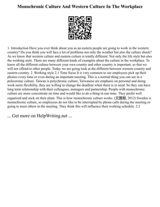 Monochronic Culture And Western Culture In The Workplace
1. Introduction Have you ever think about you as an eastern people are going to work in the western
country? Do you think you will face a lot of problems not only the weather but also the culture shock?
As we know that western culture and eastern culture is totally different. Not only the life style but also
the working style. There are many different kinds of examples about the culture in the workplace. To
know all the different culture between your own country and other country is important, so that we
will not offend to other people. Today we are going look at the different between western country and
eastern country. 2. Working style 2.1 Time focus It is very common to see employees pick up their
phones every time or even during an important meeting. This is a normal thing you can see in a
policeronic culture. Taiwan is polychronic culture, Taiwanese are emphasis on personal and doing
work more flexibility, they are willing to change the deadline when there is in need. So they can have
long term relationship with their colleagues, managers and partnership. People with monochronic
culture are more concentrate on time and would like to do a thing in one time. They prefer well
organized and stick on their plain. This is how monochronic culture works. (文匯報, 2012) Sweden is
monochronic culture, so employees do not like to be interrupted by phone calls during the meeting or
going to meet others in the meeting. They think this will influence their working schedule. 2.2
... Get more on HelpWriting.net ...
 