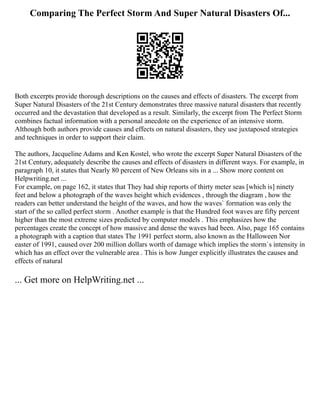 Comparing The Perfect Storm And Super Natural Disasters Of...
Both excerpts provide thorough descriptions on the causes and effects of disasters. The excerpt from
Super Natural Disasters of the 21st Century demonstrates three massive natural disasters that recently
occurred and the devastation that developed as a result. Similarly, the excerpt from The Perfect Storm
combines factual information with a personal anecdote on the experience of an intensive storm.
Although both authors provide causes and effects on natural disasters, they use juxtaposed strategies
and techniques in order to support their claim.
The authors, Jacqueline Adams and Ken Kostel, who wrote the excerpt Super Natural Disasters of the
21st Century, adequately describe the causes and effects of disasters in different ways. For example, in
paragraph 10, it states that Nearly 80 percent of New Orleans sits in a ... Show more content on
Helpwriting.net ...
For example, on page 162, it states that They had ship reports of thirty meter seas [which is] ninety
feet and below a photograph of the waves height which evidences , through the diagram , how the
readers can better understand the height of the waves, and how the waves` formation was only the
start of the so called perfect storm . Another example is that the Hundred foot waves are fifty percent
higher than the most extreme sizes predicted by computer models . This emphasizes how the
percentages create the concept of how massive and dense the waves had been. Also, page 165 contains
a photograph with a caption that states The 1991 perfect storm, also known as the Halloween Nor
easter of 1991, caused over 200 million dollars worth of damage which implies the storm`s intensity in
which has an effect over the vulnerable area . This is how Junger explicitly illustrates the causes and
effects of natural
... Get more on HelpWriting.net ...
 