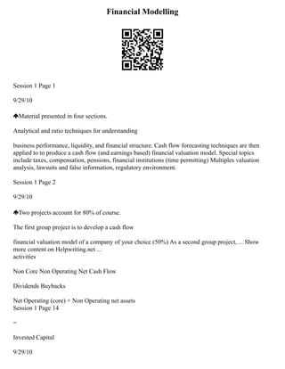 Financial Modelling
Session 1 Page 1
9/29/10
Material presented in four sections.
Analytical and ratio techniques for understanding
business performance, liquidity, and financial structure. Cash flow forecasting techniques are then
applied to to produce a cash flow (and earnings based) financial valuation model. Special topics
include taxes, compensation, pensions, financial institutions (time permitting) Multiples valuation
analysis, lawsuits and false information, regulatory environment.
Session 1 Page 2
9/29/10
Two projects account for 80% of course.
The first group project is to develop a cash flow
financial valuation model of a company of your choice (50%) As a second group project, ... Show
more content on Helpwriting.net ...
activities
Non Core Non Operating Net Cash Flow
Dividends Buybacks
Net Operating (core) + Non Operating net assets
Session 1 Page 14
=
Invested Capital
9/29/10
 
