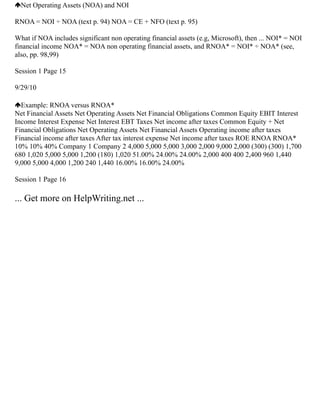 Net Operating Assets (NOA) and NOI
RNOA = NOI ÷ NOA (text p. 94) NOA = CE + NFO (text p. 95)
What if NOA includes significant non operating financial assets (e.g, Microsoft), then ... NOI* = NOI
financial income NOA* = NOA non operating financial assets, and RNOA* = NOI* ÷ NOA* (see,
also, pp. 98,99)
Session 1 Page 15
9/29/10
Example: RNOA versus RNOA*
Net Financial Assets Net Operating Assets Net Financial Obligations Common Equity EBIT Interest
Income Interest Expense Net Interest EBT Taxes Net income after taxes Common Equity + Net
Financial Obligations Net Operating Assets Net Financial Assets Operating income after taxes
Financial income after taxes After tax interest expense Net income after taxes ROE RNOA RNOA*
10% 10% 40% Company 1 Company 2 4,000 5,000 5,000 3,000 2,000 9,000 2,000 (300) (300) 1,700
680 1,020 5,000 5,000 1,200 (180) 1,020 51.00% 24.00% 24.00% 2,000 400 400 2,400 960 1,440
9,000 5,000 4,000 1,200 240 1,440 16.00% 16.00% 24.00%
Session 1 Page 16
... Get more on HelpWriting.net ...
 