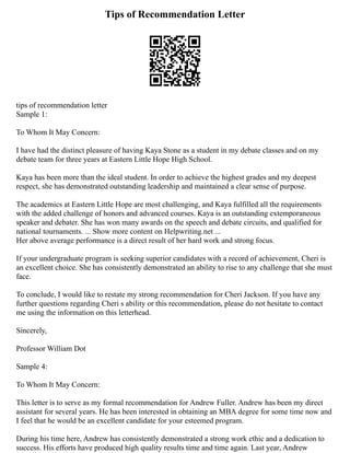 Tips of Recommendation Letter
tips of recommendation letter
Sample 1:
To Whom It May Concern:
I have had the distinct pleasure of having Kaya Stone as a student in my debate classes and on my
debate team for three years at Eastern Little Hope High School.
Kaya has been more than the ideal student. In order to achieve the highest grades and my deepest
respect, she has demonstrated outstanding leadership and maintained a clear sense of purpose.
The academics at Eastern Little Hope are most challenging, and Kaya fulfilled all the requirements
with the added challenge of honors and advanced courses. Kaya is an outstanding extemporaneous
speaker and debater. She has won many awards on the speech and debate circuits, and qualified for
national tournaments. ... Show more content on Helpwriting.net ...
Her above average performance is a direct result of her hard work and strong focus.
If your undergraduate program is seeking superior candidates with a record of achievement, Cheri is
an excellent choice. She has consistently demonstrated an ability to rise to any challenge that she must
face.
To conclude, I would like to restate my strong recommendation for Cheri Jackson. If you have any
further questions regarding Cheri s ability or this recommendation, please do not hesitate to contact
me using the information on this letterhead.
Sincerely,
Professor William Dot
Sample 4:
To Whom It May Concern:
This letter is to serve as my formal recommendation for Andrew Fuller. Andrew has been my direct
assistant for several years. He has been interested in obtaining an MBA degree for some time now and
I feel that he would be an excellent candidate for your esteemed program.
During his time here, Andrew has consistently demonstrated a strong work ethic and a dedication to
success. His efforts have produced high quality results time and time again. Last year, Andrew
 