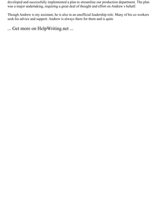 developed and successfully implemented a plan to streamline our production department. The plan
was a major undertaking, requiring a great deal of thought and effort on Andrew s behalf.
Though Andrew is my assistant, he is also in an unofficial leadership role. Many of his co workers
seek his advice and support. Andrew is always there for them and is quite
... Get more on HelpWriting.net ...
 