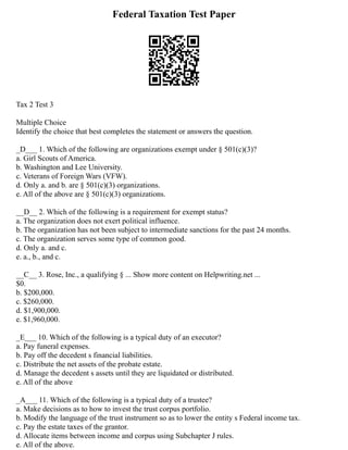 Federal Taxation Test Paper
Tax 2 Test 3
Multiple Choice
Identify the choice that best completes the statement or answers the question.
_D___ 1. Which of the following are organizations exempt under § 501(c)(3)?
a. Girl Scouts of America.
b. Washington and Lee University.
c. Veterans of Foreign Wars (VFW).
d. Only a. and b. are § 501(c)(3) organizations.
e. All of the above are § 501(c)(3) organizations.
__D__ 2. Which of the following is a requirement for exempt status?
a. The organization does not exert political influence.
b. The organization has not been subject to intermediate sanctions for the past 24 months.
c. The organization serves some type of common good.
d. Only a. and c.
e. a., b., and c.
__C__ 3. Rose, Inc., a qualifying § ... Show more content on Helpwriting.net ...
$0.
b. $200,000.
c. $260,000.
d. $1,900,000.
e. $1,960,000.
_E___ 10. Which of the following is a typical duty of an executor?
a. Pay funeral expenses.
b. Pay off the decedent s financial liabilities.
c. Distribute the net assets of the probate estate.
d. Manage the decedent s assets until they are liquidated or distributed.
e. All of the above
_A___ 11. Which of the following is a typical duty of a trustee?
a. Make decisions as to how to invest the trust corpus portfolio.
b. Modify the language of the trust instrument so as to lower the entity s Federal income tax.
c. Pay the estate taxes of the grantor.
d. Allocate items between income and corpus using Subchapter J rules.
e. All of the above.
 