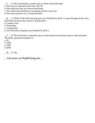 __C__ 12. The Code defines a simple trust as which of the following?
a. One which is allowed to file Form 1041 EZ.
b. One which has only one income beneficiary.
c. One which must distribute its accounting income every year.
d. One whose grantor was a living individual.
__D__ 13. Which of the following taxpayers use a Schedule K and K 1 to pass through income, loss,
and credit amounts to the owners or beneficiaries?
a. Complex trust.
b. Partnership.
c. S corporation.
d. All of the above taxpayers use Schedule K and K 1.
__C__ 14. The Jain Estate is required to pay its entire annual accounting income to Sam and Janet.
The estate s personal exemption is:
a. $0.
b. $100.
c. $300.
d. $600.
__D__ 15. The
... Get more on HelpWriting.net ...
 
