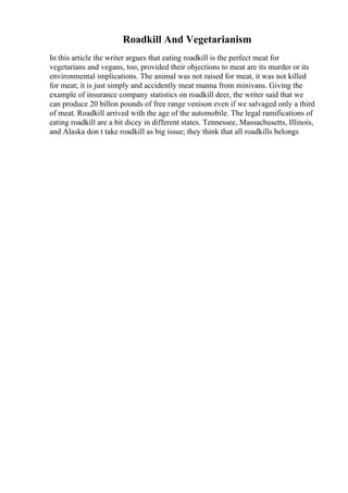 Roadkill And Vegetarianism
In this article the writer argues that eating roadkill is the perfect meat for
vegetarians and vegans, too, provided their objections to meat are its murder or its
environmental implications. The animal was not raised for meat, it was not killed
for meat; it is just simply and accidently meat manna from minivans. Giving the
example of insurance company statistics on roadkill deer, the writer said that we
can produce 20 billon pounds of free range venison even if we salvaged only a third
of meat. Roadkill arrived with the age of the automobile. The legal ramifications of
eating roadkill are a bit dicey in different states. Tennessee, Massachusetts, Illinois,
and Alaska don t take roadkill as big issue; they think that all roadkills belongs
 