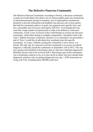 The Defective Pancreas Community
The Defective Pancreas Community According to Swales, a discourse community
is made up of individuals who share a set of common public goals, has mechanisms
of intercommunication among its members, uses its participatory mechanisms
primarily to provide information and feedback, has and uses one or more genres
that help the community achieve its goals, has acquired some specific lexis, and
has a reasonable ratio of novices and experts (220 222.). Even though that may
seem like a large number of requirements in order to be defined as a discourse
community, it truly is not. Everyone in this world belongs to at least one discourse
community, while others belong to multiple communities. I decided to look at the
Type 1 diabetes discourse community, because it is a community I am personally a
part of. First, I would like to talk about how somebody joins this specific
community. As a type 1 diabetic, joining this community is not a choice, it is
forced. The only way for a person to join this community is to receive an official
diagnosis. I officially joined this community on September 13th of 2013. This was
not a group I had intended on becoming a part of, and once I had been diagnosed I
definitely did not want to be involved with it. Becoming a part of this community
was a tremendous surprise to me, as it also can be to others who have already been
diagnosed, and those who are getting diagnosed every day. 1.25M Americans are
living with T1D, including about 200,000 youth (less
 
