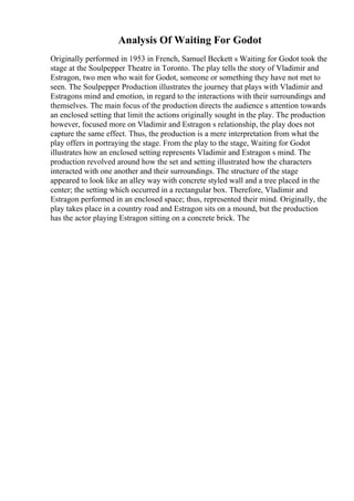 Analysis Of Waiting For Godot
Originally performed in 1953 in French, Samuel Beckett s Waiting for Godot took the
stage at the Soulpepper Theatre in Toronto. The play tells the story of Vladimir and
Estragon, two men who wait for Godot, someone or something they have not met to
seen. The Soulpepper Production illustrates the journey that plays with Vladimir and
Estragons mind and emotion, in regard to the interactions with their surroundings and
themselves. The main focus of the production directs the audience s attention towards
an enclosed setting that limit the actions originally sought in the play. The production
however, focused more on Vladimir and Estragon s relationship, the play does not
capture the same effect. Thus, the production is a mere interpretation from what the
play offers in portraying the stage. From the play to the stage, Waiting for Godot
illustrates how an enclosed setting represents Vladimir and Estragon s mind. The
production revolved around how the set and setting illustrated how the characters
interacted with one another and their surroundings. The structure of the stage
appeared to look like an alley way with concrete styled wall and a tree placed in the
center; the setting which occurred in a rectangular box. Therefore, Vladimir and
Estragon performed in an enclosed space; thus, represented their mind. Originally, the
play takes place in a country road and Estragon sits on a mound, but the production
has the actor playing Estragon sitting on a concrete brick. The
 
