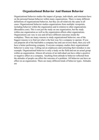 Organizational Behavior And Human Behavior
Organizational behavior studies the impact of groups, individuals, and structures have
on the personal human behavior within many organizations. There is many different
definitions of organizational behavior, but they are all relatively the same in all
cases. Organizational behavior studies organizations from multiple viewpoints,
including behavior within the organization and in relation to other organizations
(Boundless.com). This is not just the study on one organization, but the study
within one organization as well as the organization affects other organizations.
Organizations can vary in size and all have different outcomes inside the
workplace. There are many reasons to study organizational behavior; one of the
biggest reasons is to find out what is the best way for a company to operate. If you
can pinpoint all of the bad habits a company has and can reverse them, then you will
have a better performing company. Everyone company studies their organizational
behavior is some way. Calling out an employees and correcting their mistakes is one
example. Organizational behavior is only a study on the field and not an actual group
within an organization. Almost all actions of an individual can have either a positive
or negative affect on a company. Anything from attitude to behavior reflected from
the attitudes of people can affect the outcome of a problem. All behavior can have an
effect on an organization. There are many different kinds of behavior types. Attitudes
are
 