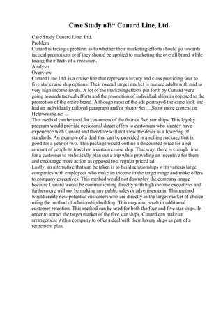 Case Study вЂ“ Cunard Line, Ltd.
Case Study Cunard Line, Ltd.
Problem
Cunard is facing a problem as to whether their marketing efforts should go towards
tactical promotions or if they should be applied to marketing the overall brand while
facing the effects of a recession.
Analysis
Overview
Cunard Line Ltd. is a cruise line that represents luxury and class providing four to
five star cruise ship options. Their overall target market is mature adults with mid to
very high income levels. A lot of the marketingefforts put forth by Cunard were
going towards tactical efforts and the promotion of individual ships as opposed to the
promotion of the entire brand. Although most of the ads portrayed the same look and
had an individually tailored paragraph and/or photo. Set ... Show more content on
Helpwriting.net ...
This method can be used for customers of the four or five star ships. This loyalty
program would provide occasional direct offers to customers who already have
experience with Cunard and therefore will not view the deals as a lowering of
standards. An example of a deal that can be provided is a selling package that is
good for a year or two. This package would outline a discounted price for a set
amount of people to travel on a certain cruise ship. That way, there is enough time
for a customer to realistically plan out a trip while providing an incentive for them
and encourage more action as opposed to a regular priced ad.
Lastly, an alternative that can be taken is to build relationships with various large
companies with employees who make an income in the target range and make offers
to company executives. This method would not downplay the company image
because Cunard would be communicating directly with high income executives and
furthermore will not be making any public sales or advertisements. This method
would create new potential customers who are directly in the target market of choice
using the method of relationship building. This may also result in additional
customer retention. This method can be used for both the four and five star ships. In
order to attract the target market of the five star ships, Cunard can make an
arrangement with a company to offer a deal with their luxury ships as part of a
retirement plan.
 