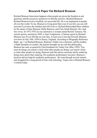 Research Paper On Richard Branson
Richard Branson Innovation happens when people are given the freedom to ask
questions and the resources and power to find the answers. (Richard Branson)
Richard Branson lived a troubled, yet successful life. He is an inspiration to people
all over the world. To me, Branson is living proof that even if you fail, you can still
succeed if you have the mindset and will to do so. Richard Bransonhad three children
by the names of Sam Branson, Holly Branson, and Clare Sarah Branson. He s had
two wives. In 1972 1979, he was married to a woman named Kristin Tomassi. His
current spouse, married in 1989, is Joan Templeman. A famous quote by Richard
Branson says If you fall flat on your face, at least you re moving forward. Branson
was born on July 18th, 1950 in Surrey, England. According to Biography Reference
Bank , pg. 1 on Richard Branson, Branson s Father was a barrister, and his mother,
a flight attendant in London. My parents brought me up with this philosophy,
Branson has said, as quoted by Fred Goodman for Vanity Fair (May 1992): You
must do things you mustn t watch what other people are doing; you mustn t listen
to what other people are doing. Branson took this advice seriously and he ended up
doing more sports than studying. His academic performance was poor. Branson s
dyslexia did not help his academic performance.. He went through several schools
and struggled for a long period of time with schooling. Virgin.com is Richard Branson
s website today
 